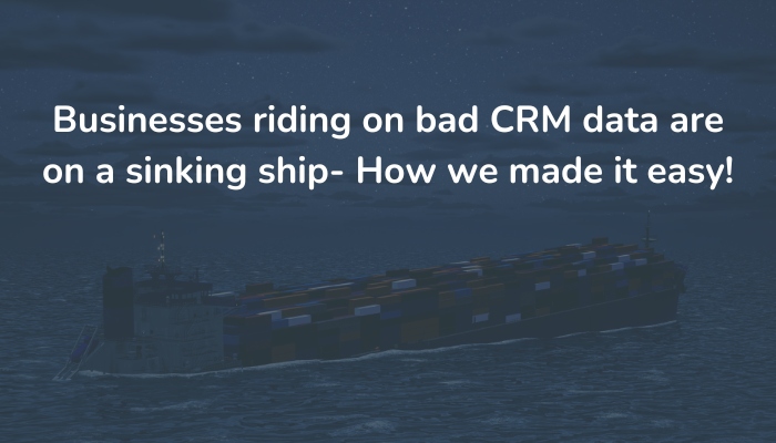 Businesses riding on bad CRM data are on a sinking ship – How we made it easy!